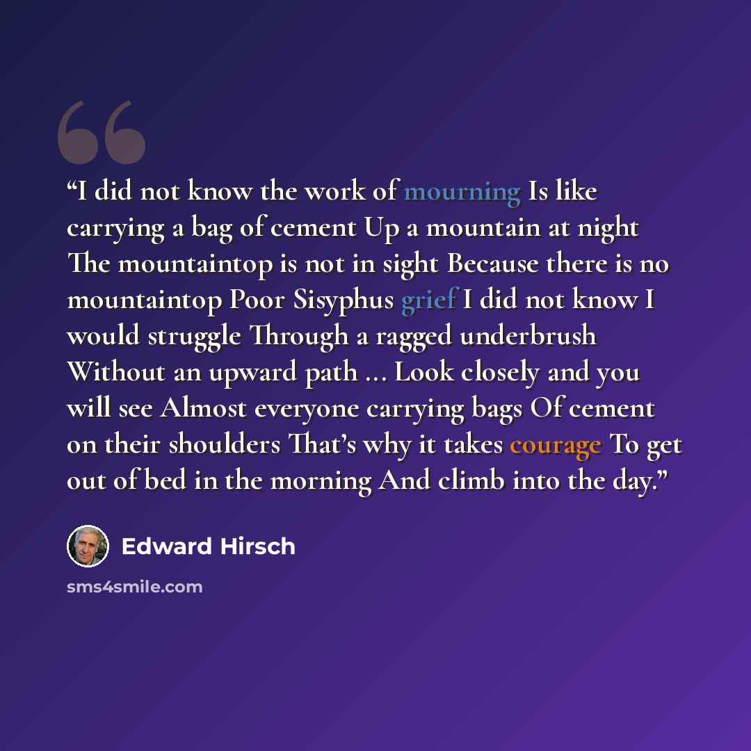 “I did not know the work of mourning Is like carrying a bag of cement Up a mountain at night The mountaintop is not in sight Because there is no mountaintop Poor Sisyphus grief I did not know I would struggle Through a ragged underbrush Without an upward path ... Look closely and you will see…” quote by Edward Hirsch