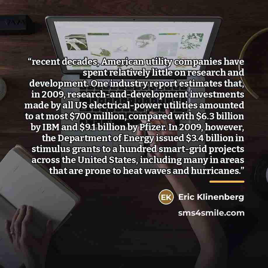 “recent decades, American utility companies have spent relatively little on research and development. One industry report estimates that, in 2009, research-and-development investments made by all US electrical-power utilities amounted to at most $700 million, compared with $6.3 billion by IBM and…” quote by Eric Klinenberg