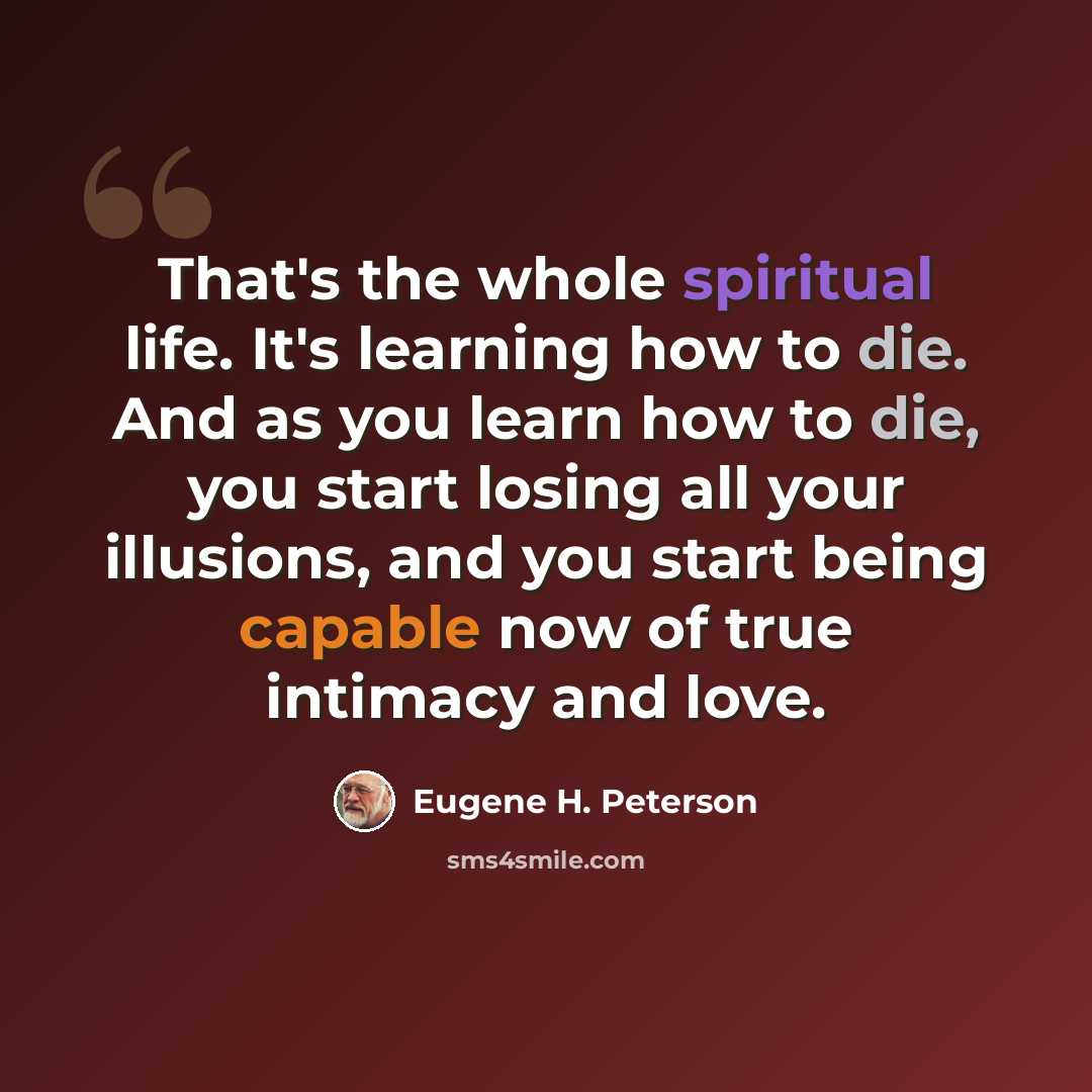 “That's the whole spiritual life. It's learning how to die. And as you learn how to die, you start losing all your illusions, and you start being capable now of true intimacy and love.” quote by Eugene H. Peterson