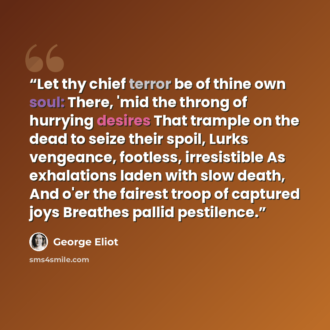 “Let thy chief terror be of thine own soul: There, 'mid the throng of hurrying desires That trample on the dead to seize their spoil, Lurks vengeance, footless, irresistible As exhalations laden with slow death, And o'er the fairest troop of captured joys Breathes pallid pestilence.” quote by George Eliot