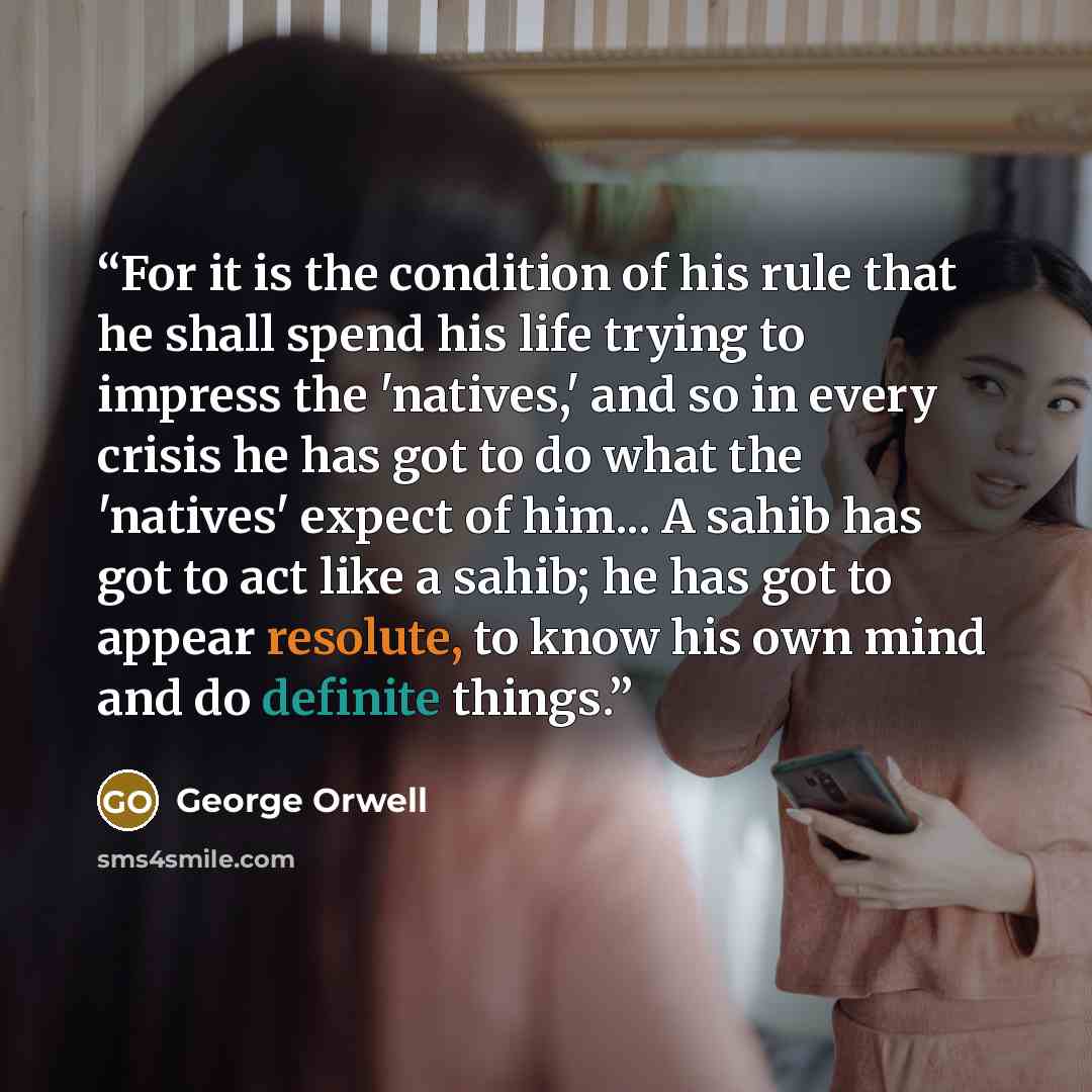 “For it is the condition of his rule that he shall spend his life trying to impress the 'natives,' and so in every crisis he has got to do what the 'natives' expect of him... A sahib has got to act like a sahib; he has got to appear resolute, to know his own mind and do definite things.” quote by George Orwell
