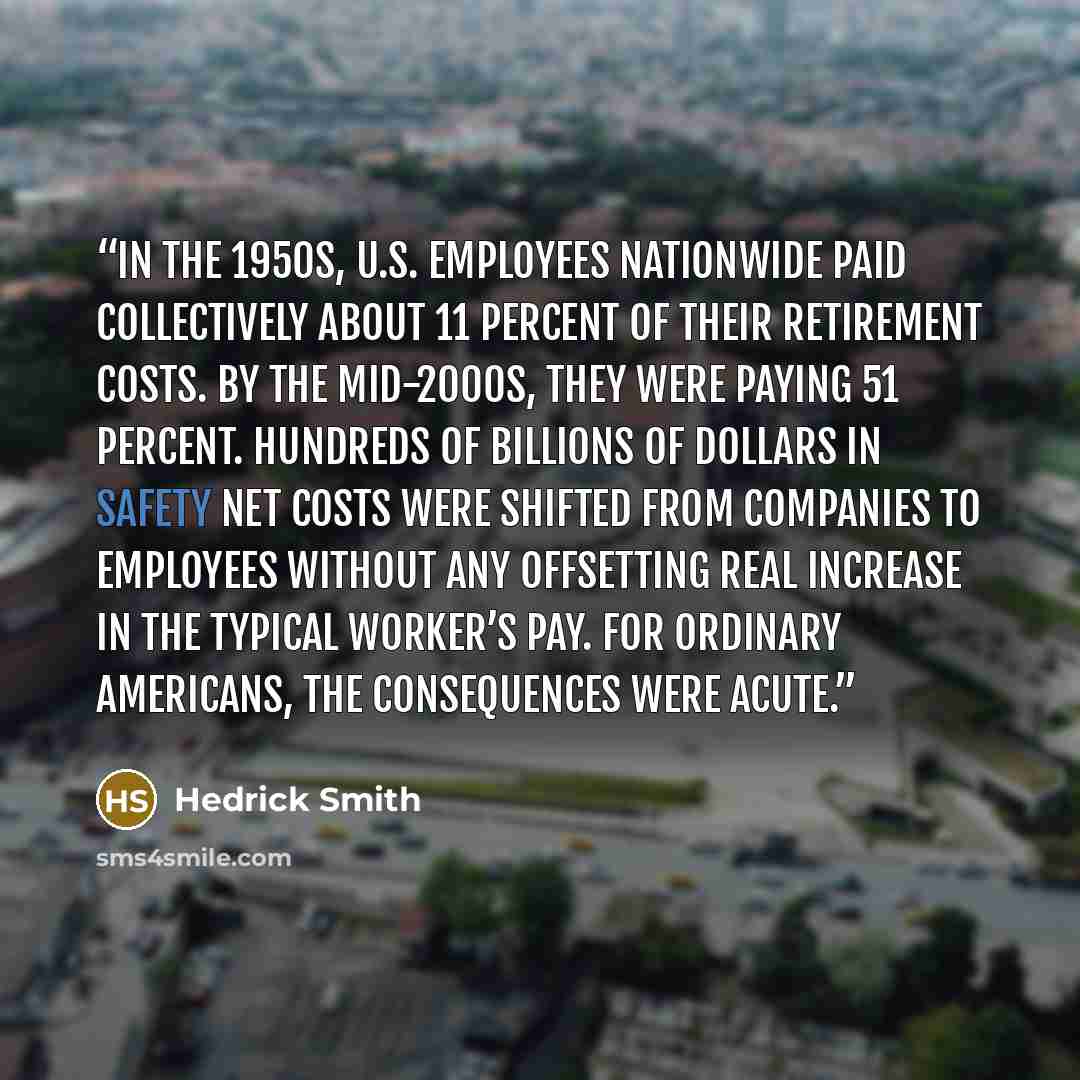 “In the 1950s, U.S. employees nationwide paid collectively about 11 percent of their retirement costs. By the mid-2000s, they were paying 51 percent. Hundreds of billions of dollars in safety net costs were shifted from companies to employees without any offsetting real increase in the typical…” quote by Hedrick Smith