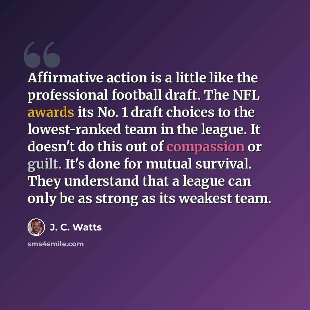 “Affirmative action is a little like the professional football draft. The NFL awards its No. 1 draft choices to the lowest-ranked team in the league. It doesn't do this out of compassion or guilt. It's done for mutual survival. They understand that a league can only be as strong as its weakest team.” quote by J. C. Watts