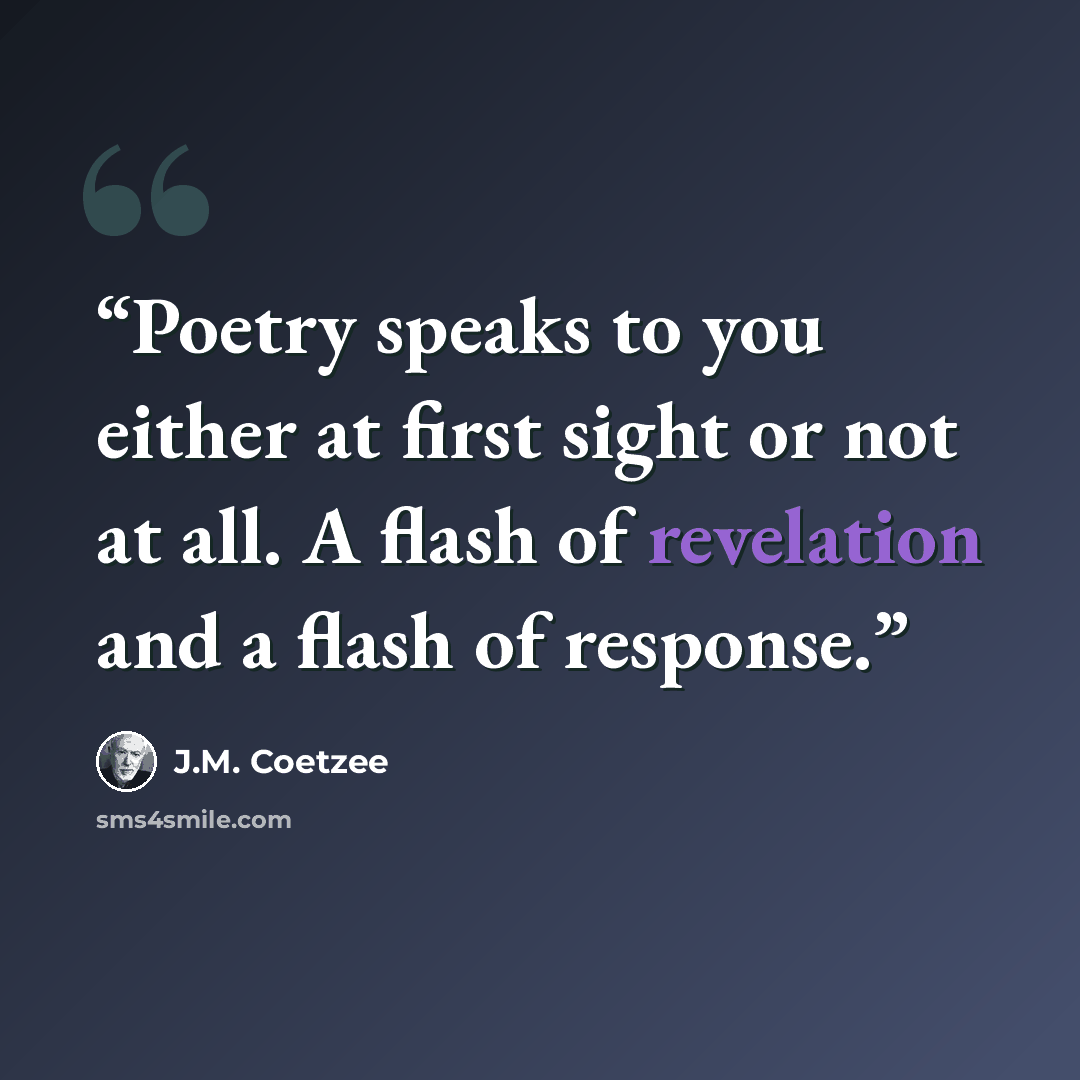 “Poetry speaks to you either at first sight or not at all. A flash of revelation and a flash of response.” quote by J.M. Coetzee