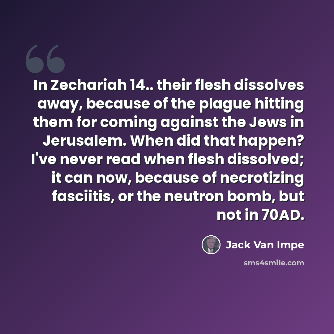 “In Zechariah 14.. their flesh dissolves away, because of the plague hitting them for coming against the Jews in Jerusalem. When did that happen? I've never read when flesh dissolved; it can now, because of necrotizing fasciitis, or the neutron bomb, but not in 70AD.” quote by Jack Van Impe