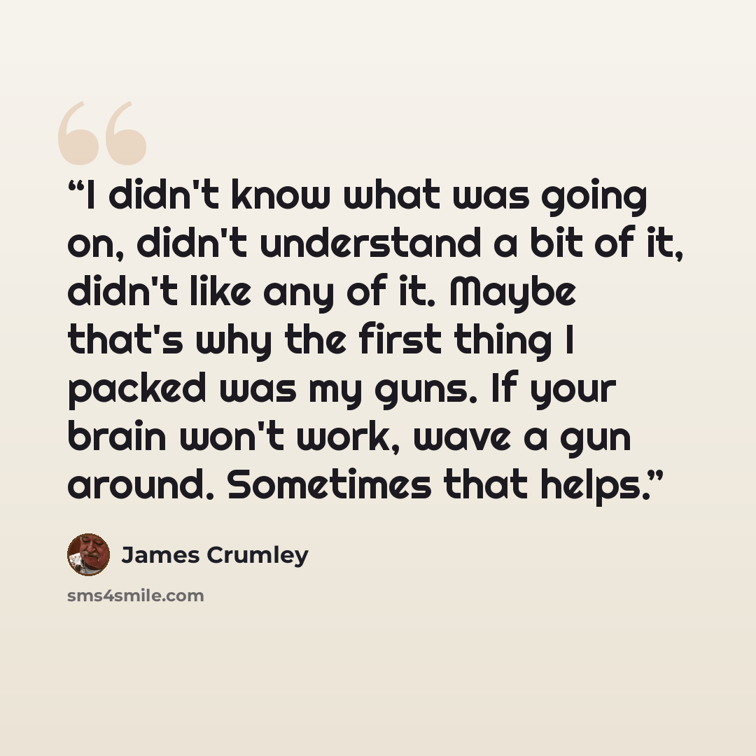 “I didn't know what was going on, didn't understand a bit of it, didn't like any of it. Maybe that's why the first thing I packed was my guns. If your brain won't work, wave a gun around. Sometimes that helps.” quote by James Crumley