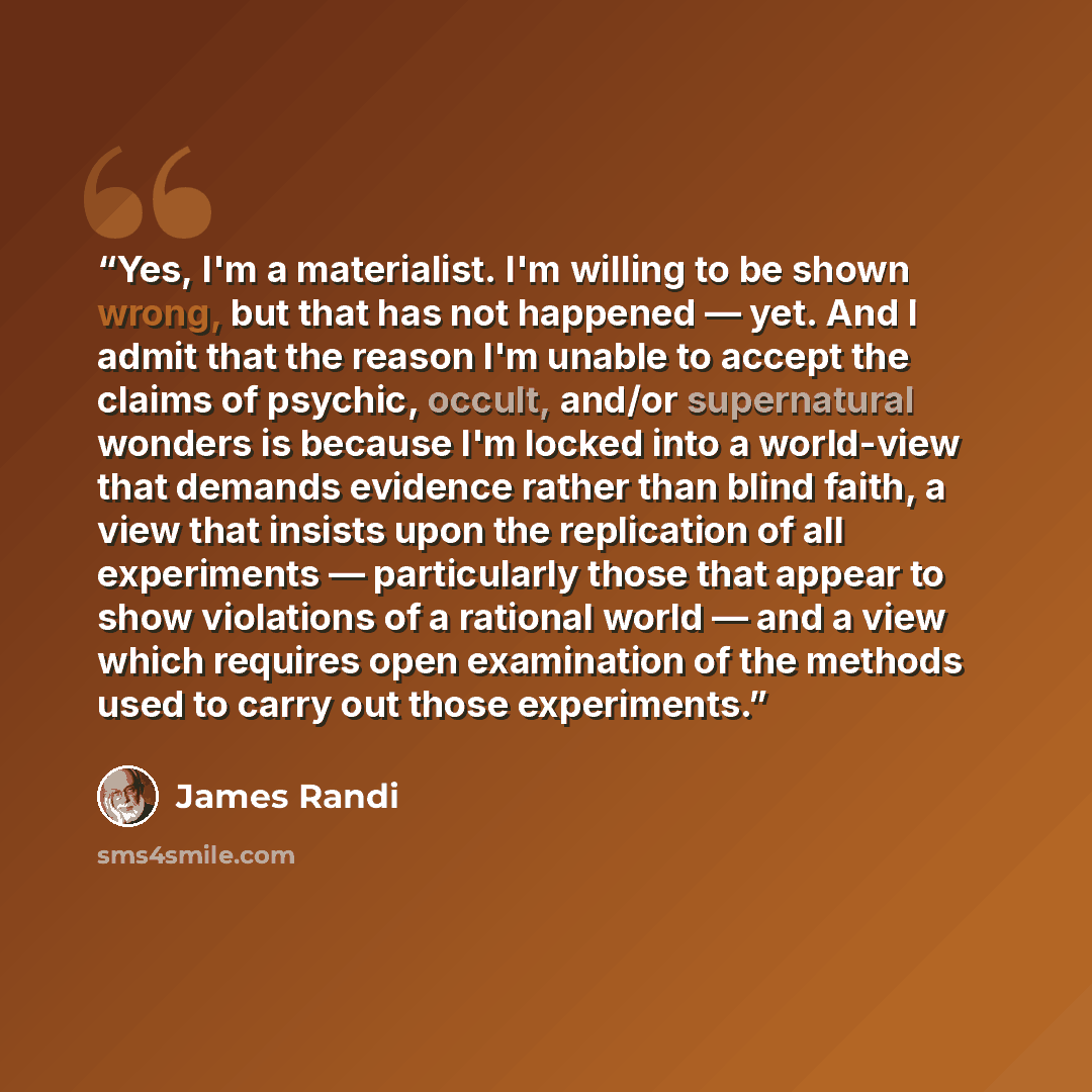 “Yes, I'm a materialist. I'm willing to be shown wrong, but that has not happened — yet. And I admit that the reason I'm unable to accept the claims of psychic, occult, and/or supernatural wonders is because I'm locked into a world-view that demands evidence rather than blind faith, a view that…” quote by James Randi