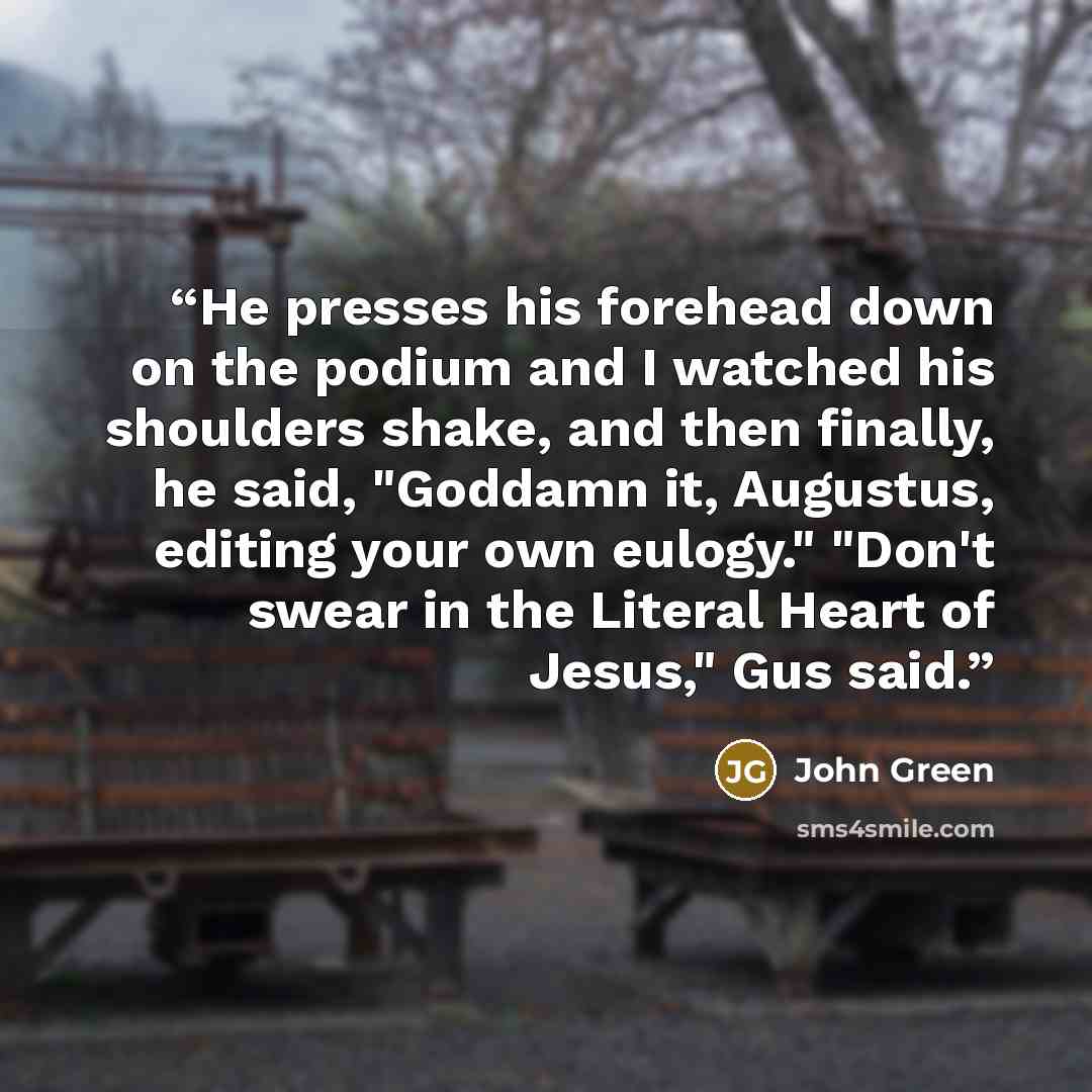 “He presses his forehead down on the podium and I watched his shoulders shake, and then finally, he said, "Goddamn it, Augustus, editing your own eulogy." "Don't swear in the Literal Heart of Jesus," Gus said.” quote by John Green