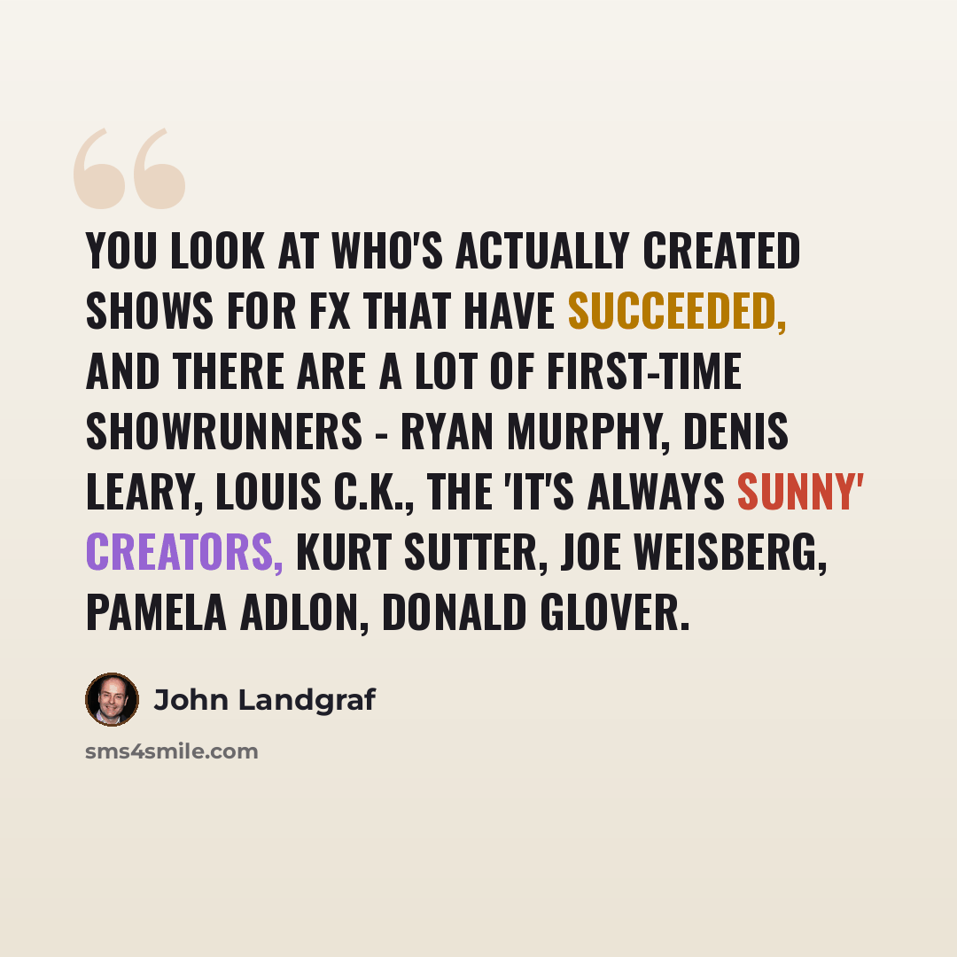 “You look at who's actually created shows for FX that have succeeded, and there are a lot of first-time showrunners - Ryan Murphy, Denis Leary, Louis C.K., the 'It's Always Sunny' creators, Kurt Sutter, Joe Weisberg, Pamela Adlon, Donald Glover.” quote by John Landgraf