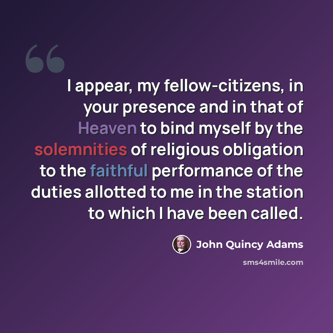 “I appear, my fellow-citizens, in your presence and in that of Heaven to bind myself by the solemnities of religious obligation to the faithful performance of the duties allotted to me in the station to which I have been called.” quote by John Quincy Adams