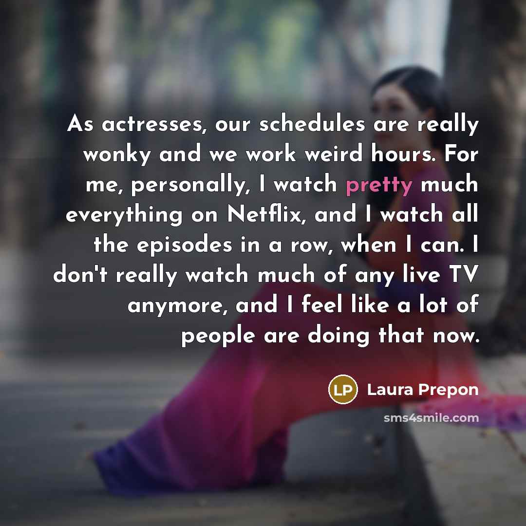 “As actresses, our schedules are really wonky and we work weird hours. For me, personally, I watch pretty much everything on Netflix, and I watch all the episodes in a row, when I can. I don't really watch much of any live TV anymore, and I feel like a lot of people are doing that now.” quote by Laura Prepon