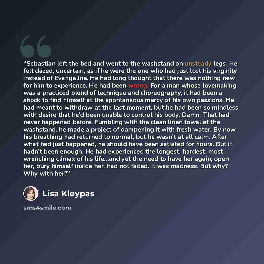 “Sebastian left the bed and went to the washstand on unsteady legs. He felt dazed, uncertain, as if he were the one who had just lost his virginity instead of Evangeline. He had long thought that there was nothing new for him to experience. He had been wrong. For a man whose lovemaking was a…” quote by Lisa Kleypas