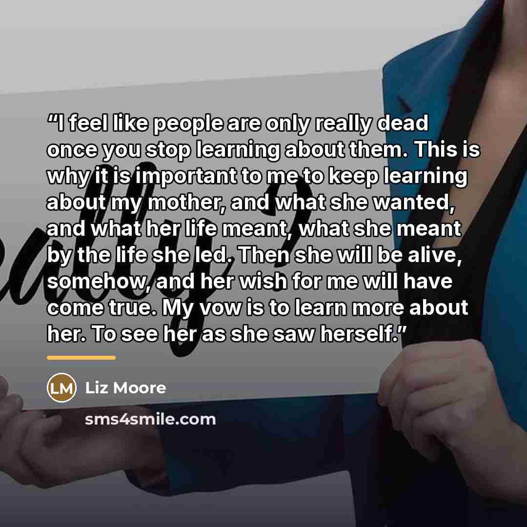 “I feel like people are only really dead once you stop learning about them. This is why it is important to me to keep learning about my mother, and what she wanted, and what her life meant, what she meant by the life she led. Then she will be alive, somehow, and her wish for me will have come true…” quote by Liz Moore