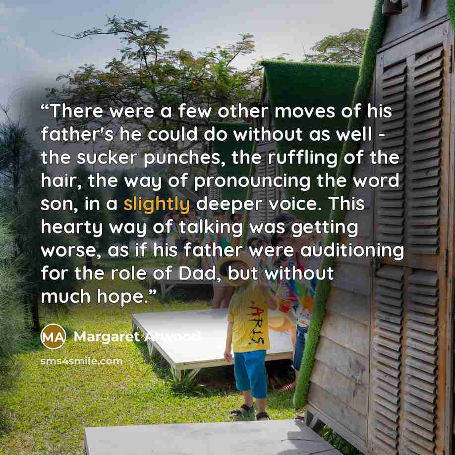 “There were a few other moves of his father's he could do without as well - the sucker punches, the ruffling of the hair, the way of pronouncing the word son, in a slightly deeper voice. This hearty way of talking was getting worse, as if his father were auditioning for the role of Dad, but without…” quote by Margaret Atwood
