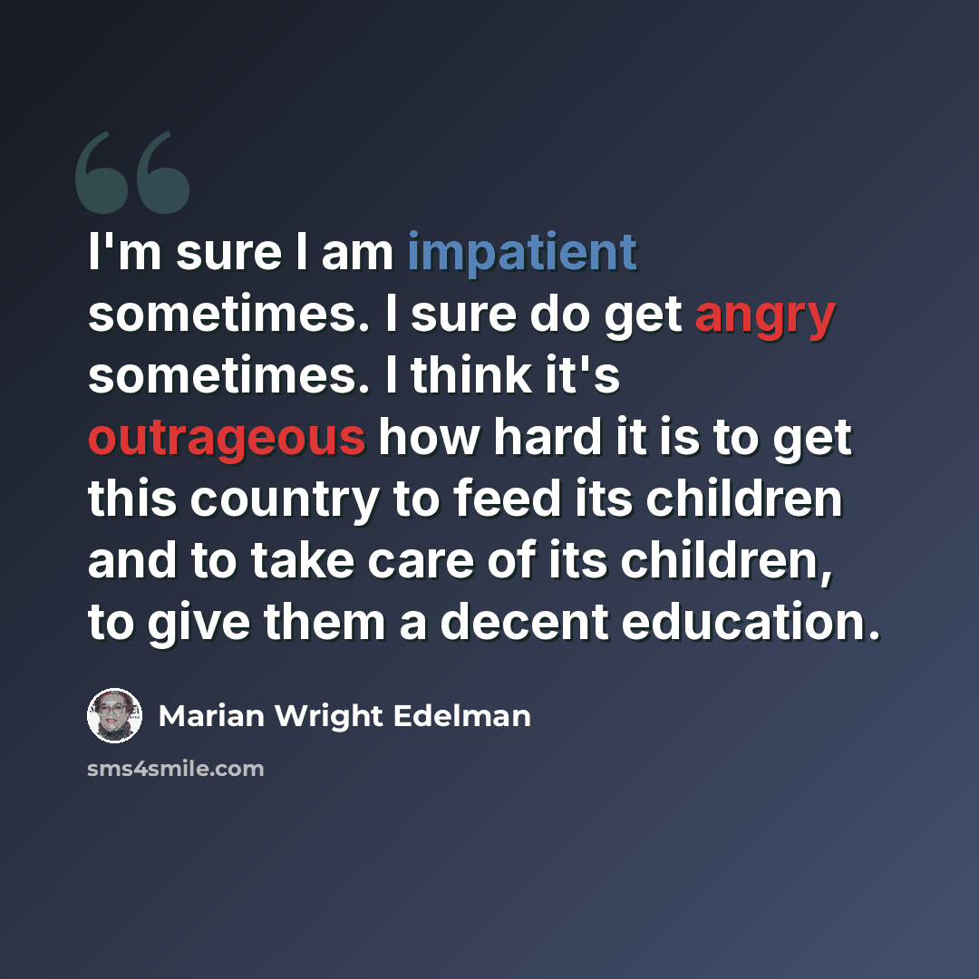 “I'm sure I am impatient sometimes. I sure do get angry sometimes. I think it's outrageous how hard it is to get this country to feed its children and to take care of its children, to give them a decent education.” quote by Marian Wright Edelman