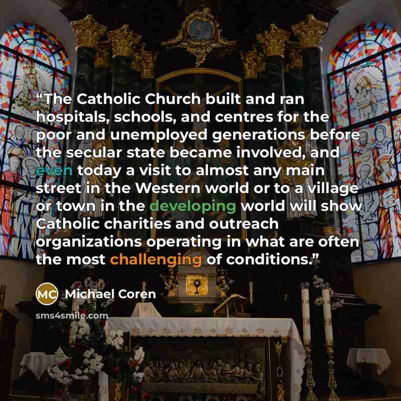 “The Catholic Church built and ran hospitals, schools, and centres for the poor and unemployed generations before the secular state became involved, and even today a visit to almost any main street in the Western world or to a village or town in the developing world will show Catholic charities and…” quote by Michael Coren