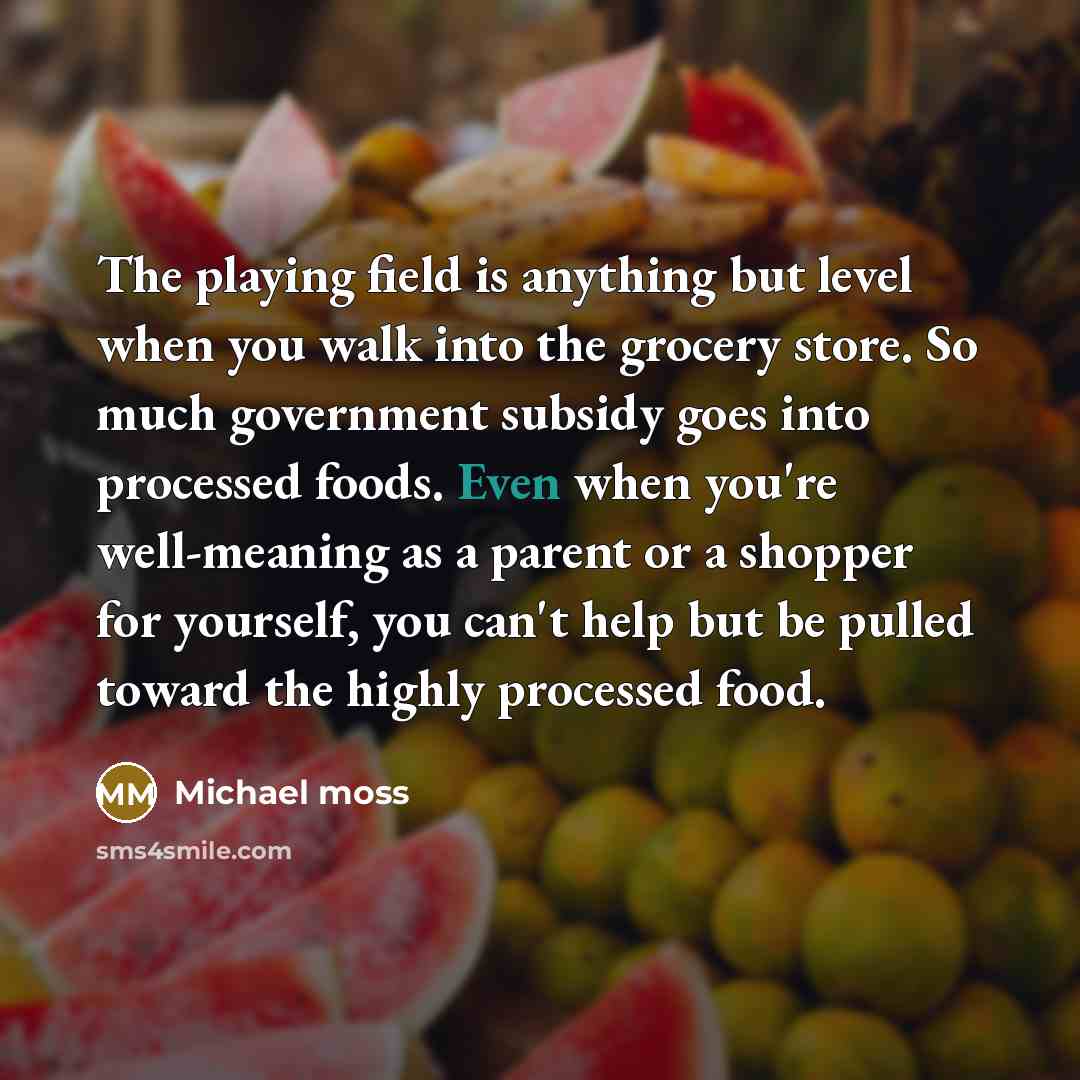 “The playing field is anything but level when you walk into the grocery store. So much government subsidy goes into processed foods. Even when you're well-meaning as a parent or a shopper for yourself, you can't help but be pulled toward the highly processed food.” quote by Michael Moss