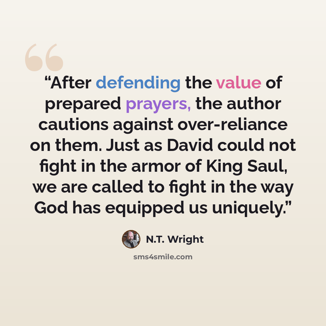 “After defending the value of prepared prayers, the author cautions against over-reliance on them. Just as David could not fight in the armor of King Saul, we are called to fight in the way God has equipped us uniquely.” quote by N.T. Wright