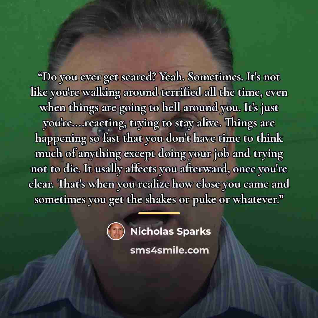 “Do you ever get scared? Yeah. Sometimes. It's not like you're walking around terrified all the time, even when things are going to hell around you. It's just you're…reacting, trying to stay alive. Things are happening so fast that you don't have time to think much of anything except doing your job…” quote by Nicholas Sparks