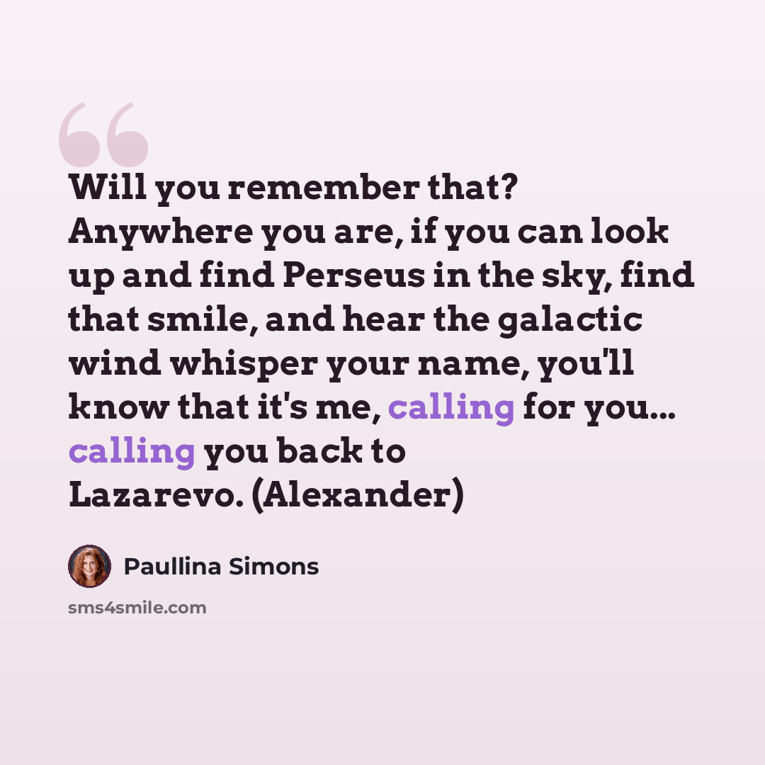 “Will you remember that? Anywhere you are, if you can look up and find Perseus in the sky, find that smile, and hear the galactic wind whisper your name, you'll know that it's me, calling for you... calling you back to Lazarevo. (Alexander)” quote by Paullina Simons