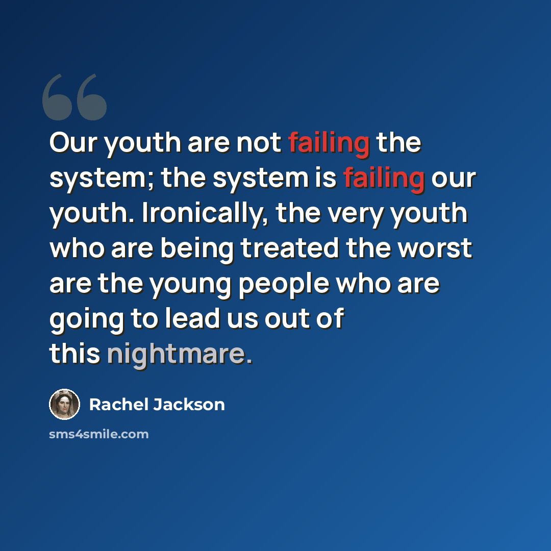 “Our youth are not failing the system; the system is failing our youth. Ironically, the very youth who are being treated the worst are the young people who are going to lead us out of this nightmare.” quote by Rachel Jackson