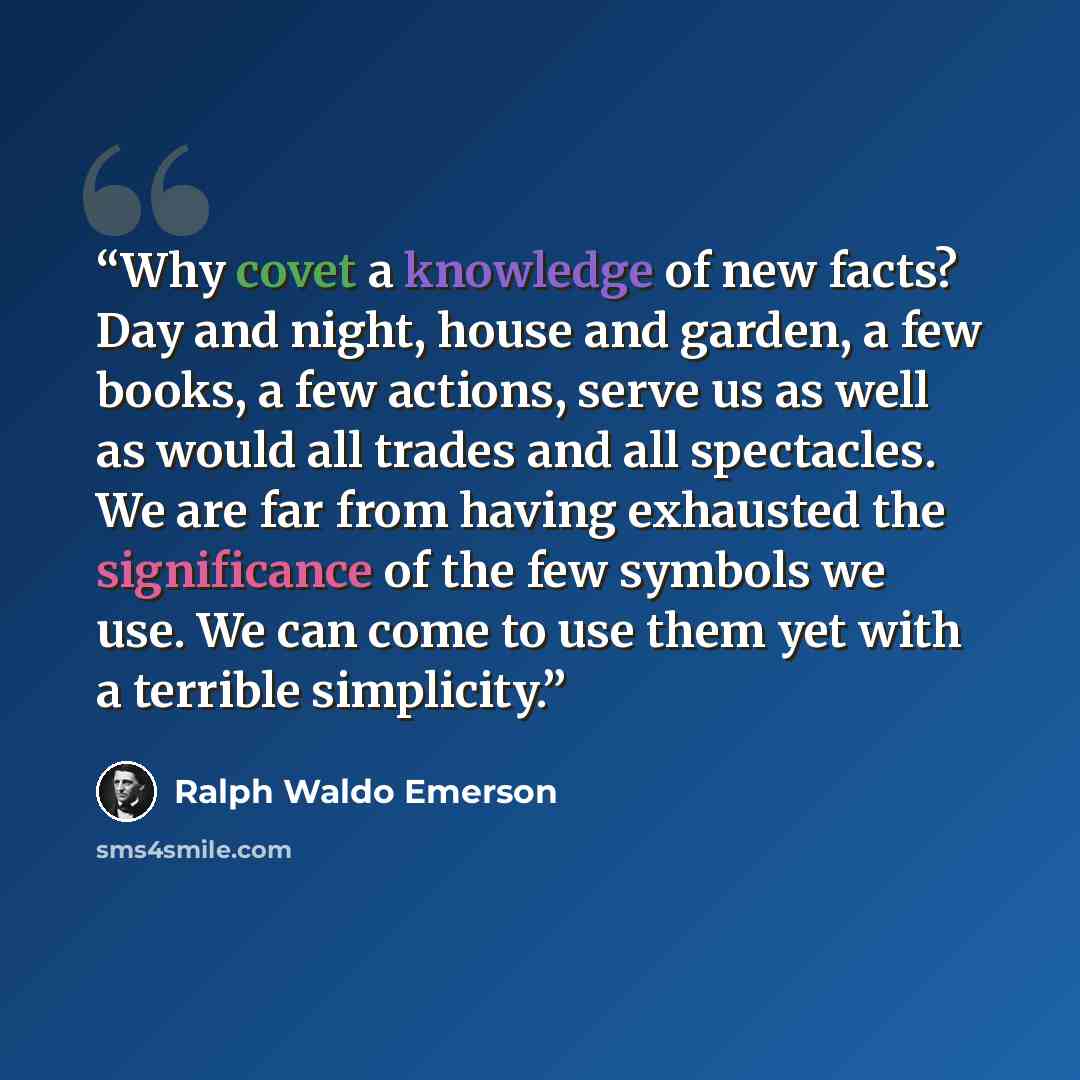 “Why covet a knowledge of new facts? Day and night, house and garden, a few books, a few actions, serve us as well as would all trades and all spectacles. We are far from having exhausted the significance of the few symbols we use. We can come to use them yet with a terrible simplicity.” quote by Ralph Waldo Emerson