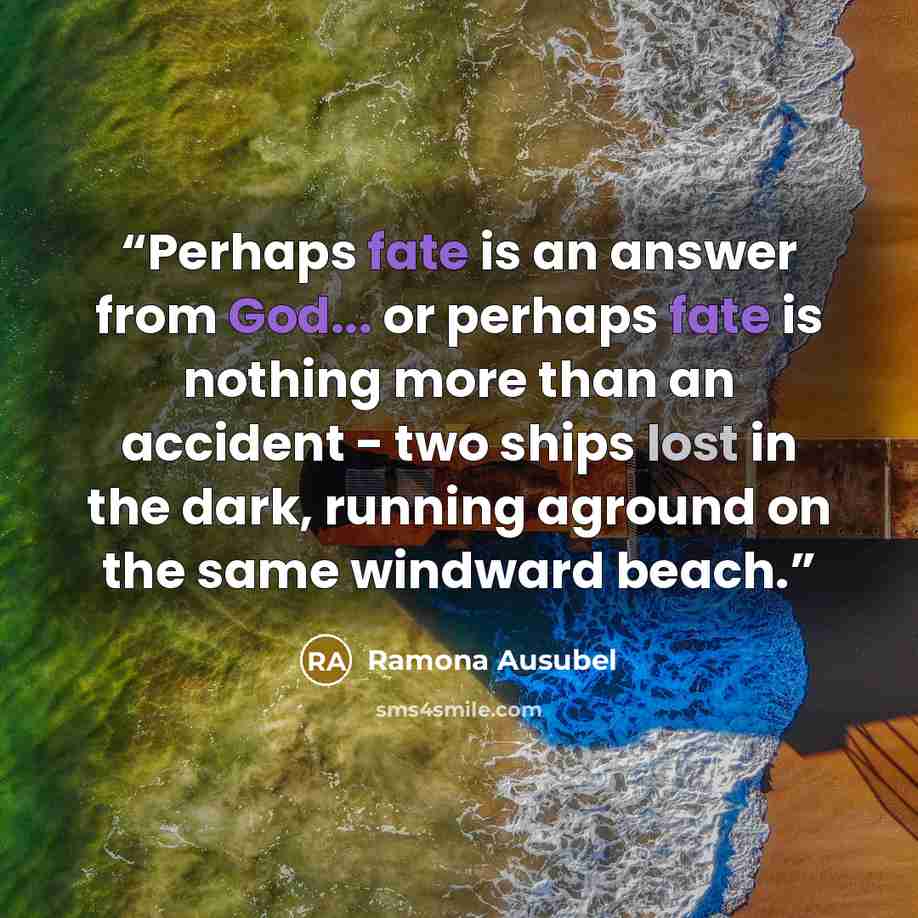 “Perhaps fate is an answer from God... or perhaps fate is nothing more than an accident - two ships lost in the dark, running aground on the same windward beach.” quote by Ramona Ausubel