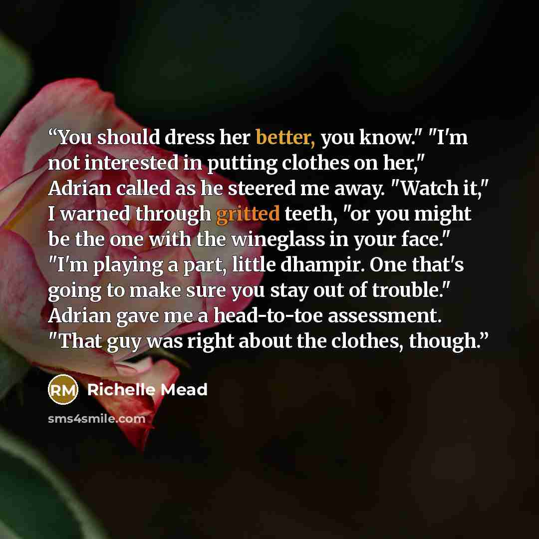 “You should dress her better, you know." "I'm not interested in putting clothes on her," Adrian called as he steered me away. "Watch it," I warned through gritted teeth, "or you might be the one with the wineglass in your face." "I'm playing a part, little dhampir. One that's going to make sure you…” quote by Richelle Mead
