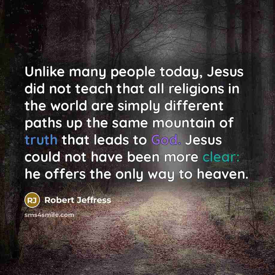 “Unlike many people today, Jesus did not teach that all religions in the world are simply different paths up the same mountain of truth that leads to God. Jesus could not have been more clear: he offers the only way to heaven.” quote by Robert Jeffress