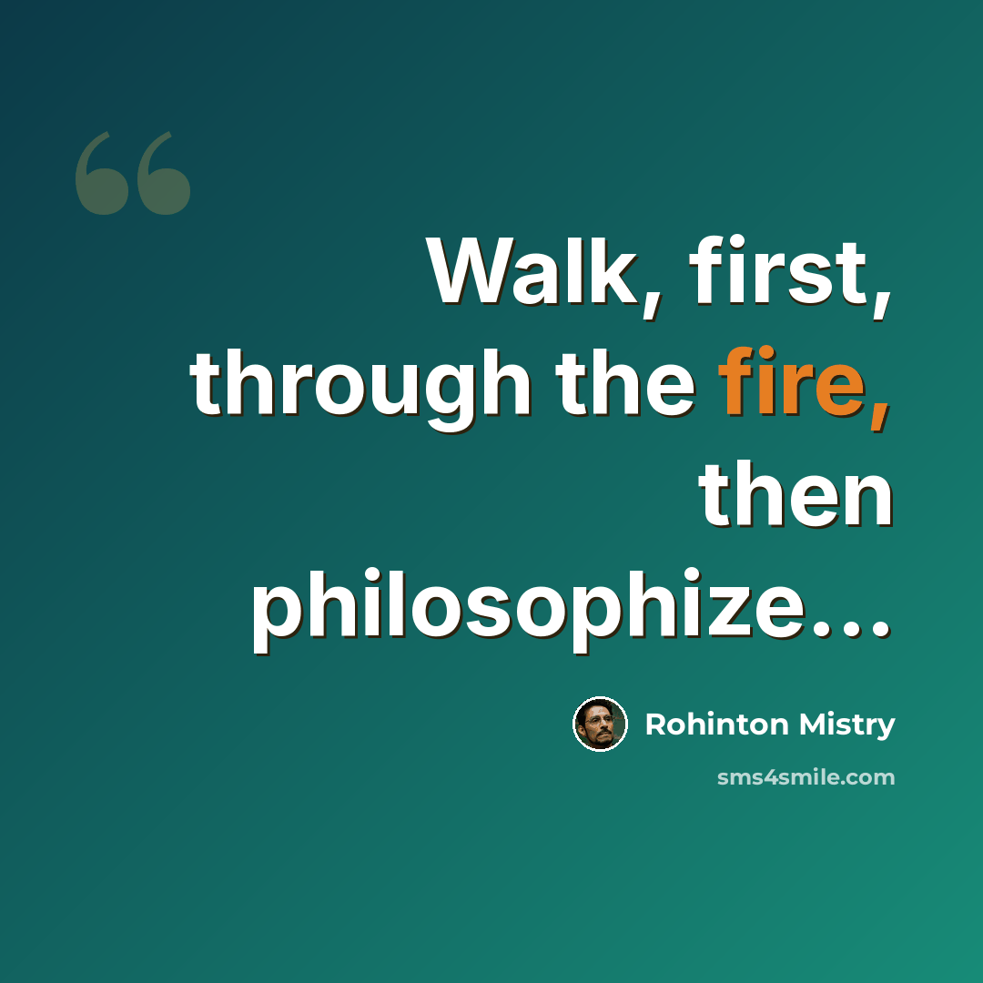 “Walk, first, through the fire, then philosophize...” quote by Rohinton Mistry