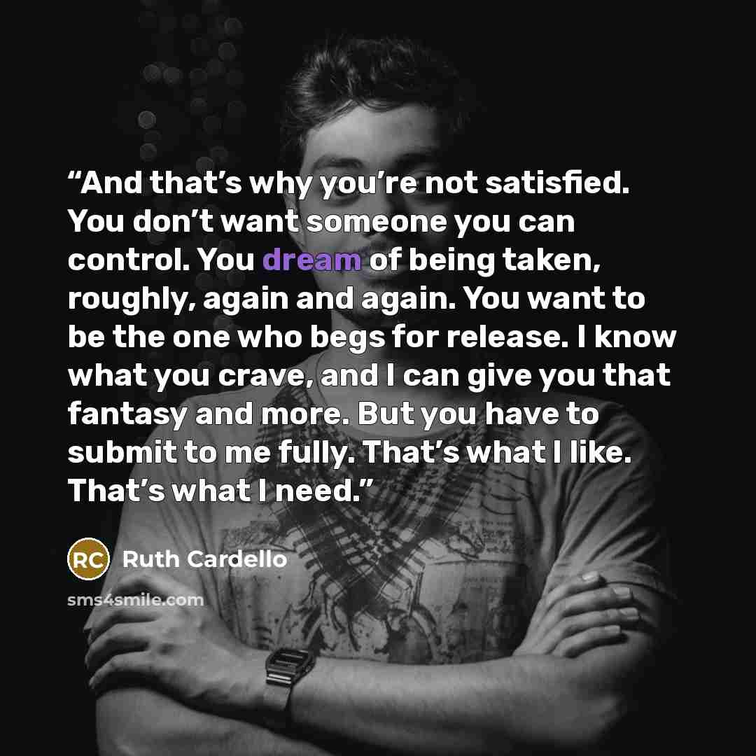 “And that’s why you’re not satisfied. You don’t want someone you can control. You dream of being taken, roughly, again and again. You want to be the one who begs for release. I know what you crave, and I can give you that fantasy and more. But you have to submit to me fully. That’s what I like…” quote by Ruth Cardello