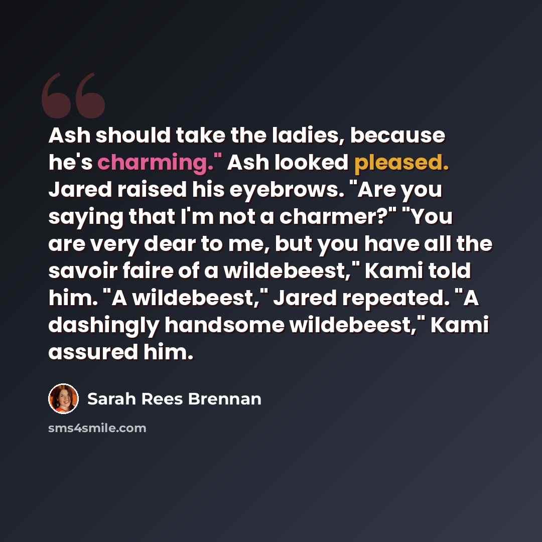 “Ash should take the ladies, because he's charming." Ash looked pleased. Jared raised his eyebrows. "Are you saying that I'm not a charmer?" "You are very dear to me, but you have all the savoir faire of a wildebeest," Kami told him. "A wildebeest," Jared repeated. "A dashingly handsome…” quote by Sarah Rees Brennan