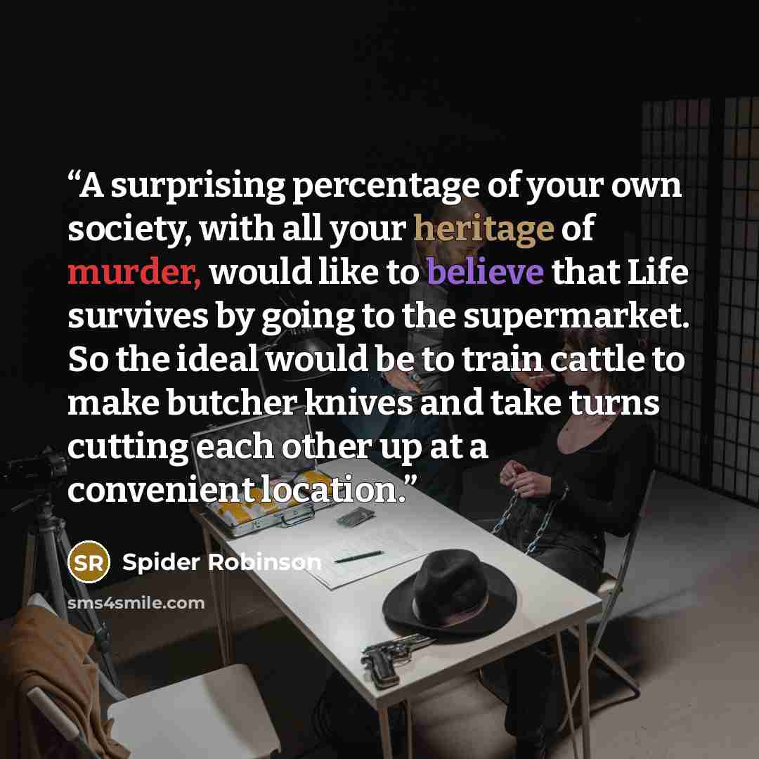 “A surprising percentage of your own society, with all your heritage of murder, would like to believe that Life survives by going to the supermarket. So the ideal would be to train cattle to make butcher knives and take turns cutting each other up at a convenient location.” quote by Spider Robinson