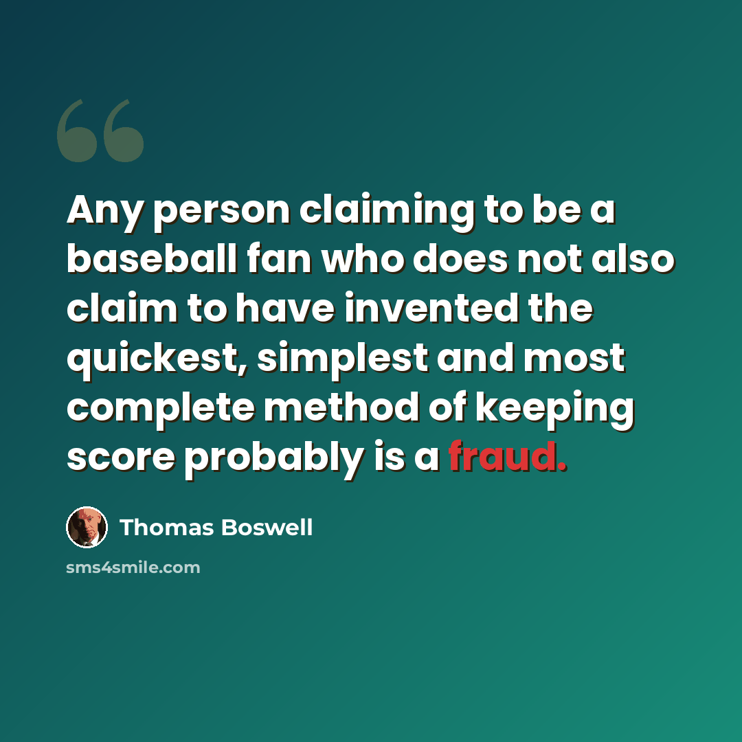 “Any person claiming to be a baseball fan who does not also claim to have invented the quickest, simplest and most complete method of keeping score probably is a fraud.” quote by Thomas Boswell