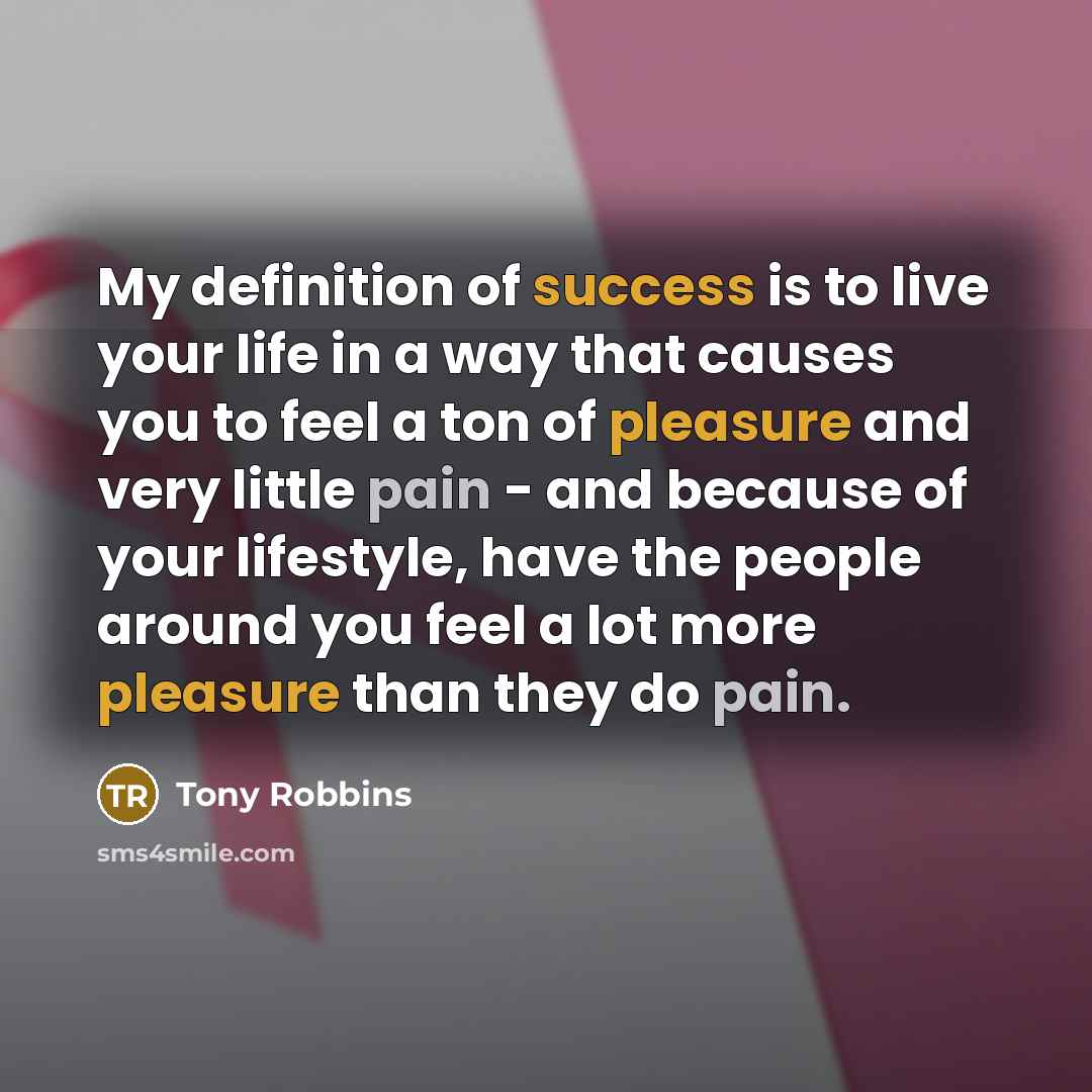“My definition of success is to live your life in a way that causes you to feel a ton of pleasure and very little pain - and because of your lifestyle, have the people around you feel a lot more pleasure than they do pain.” quote by Tony Robbins