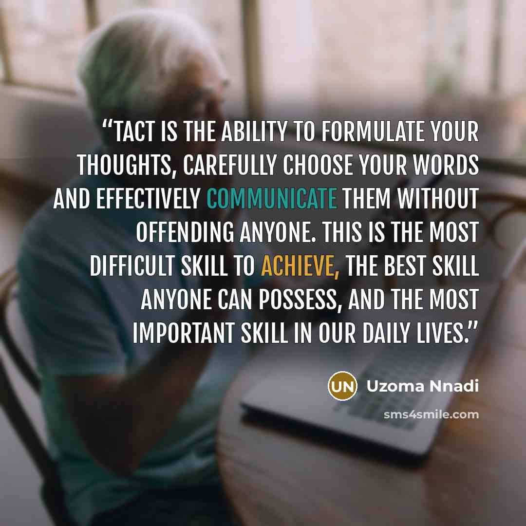“Tact is the ability to formulate your thoughts, carefully choose your words and effectively communicate them without offending anyone. This is the most difficult skill to achieve, the best skill anyone can possess, and the most important skill in our daily lives.” quote by Uzoma Nnadi