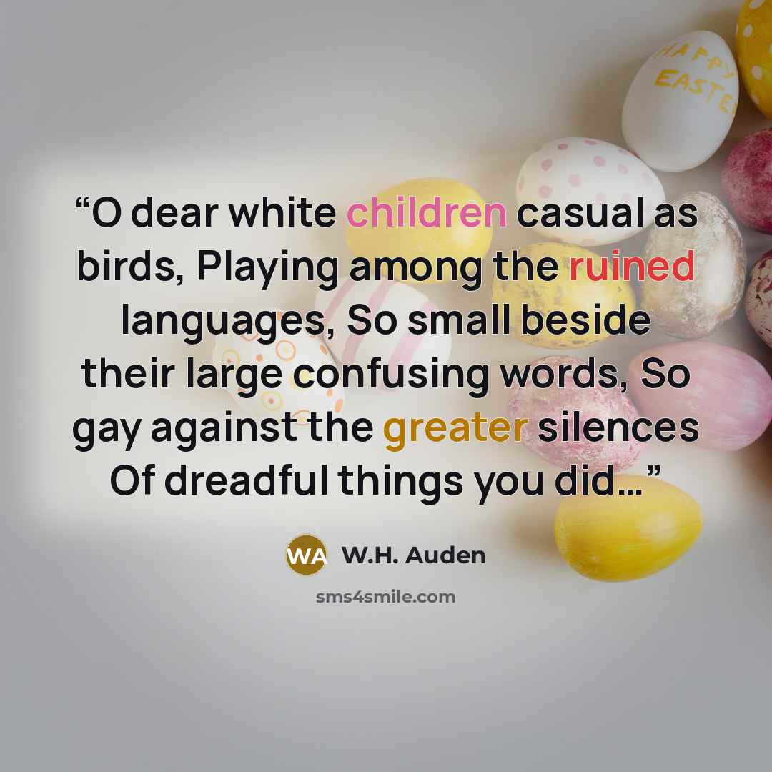 “O dear white children casual as birds, Playing among the ruined languages, So small beside their large confusing words, So gay against the greater silences Of dreadful things you did…” quote by W.H. Auden