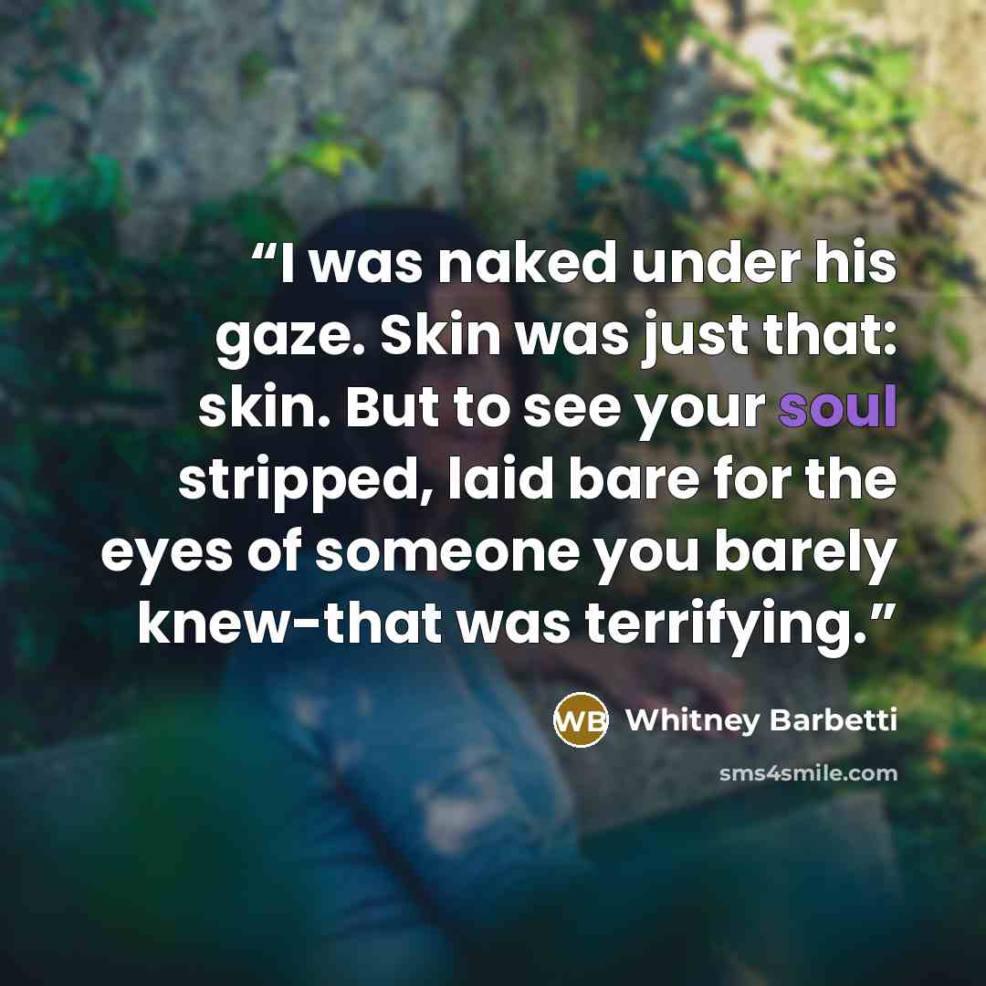 “I was naked under his gaze. Skin was just that: skin. But to see your soul stripped, laid bare for the eyes of someone you barely knew-that was terrifying.” quote by Whitney Barbetti