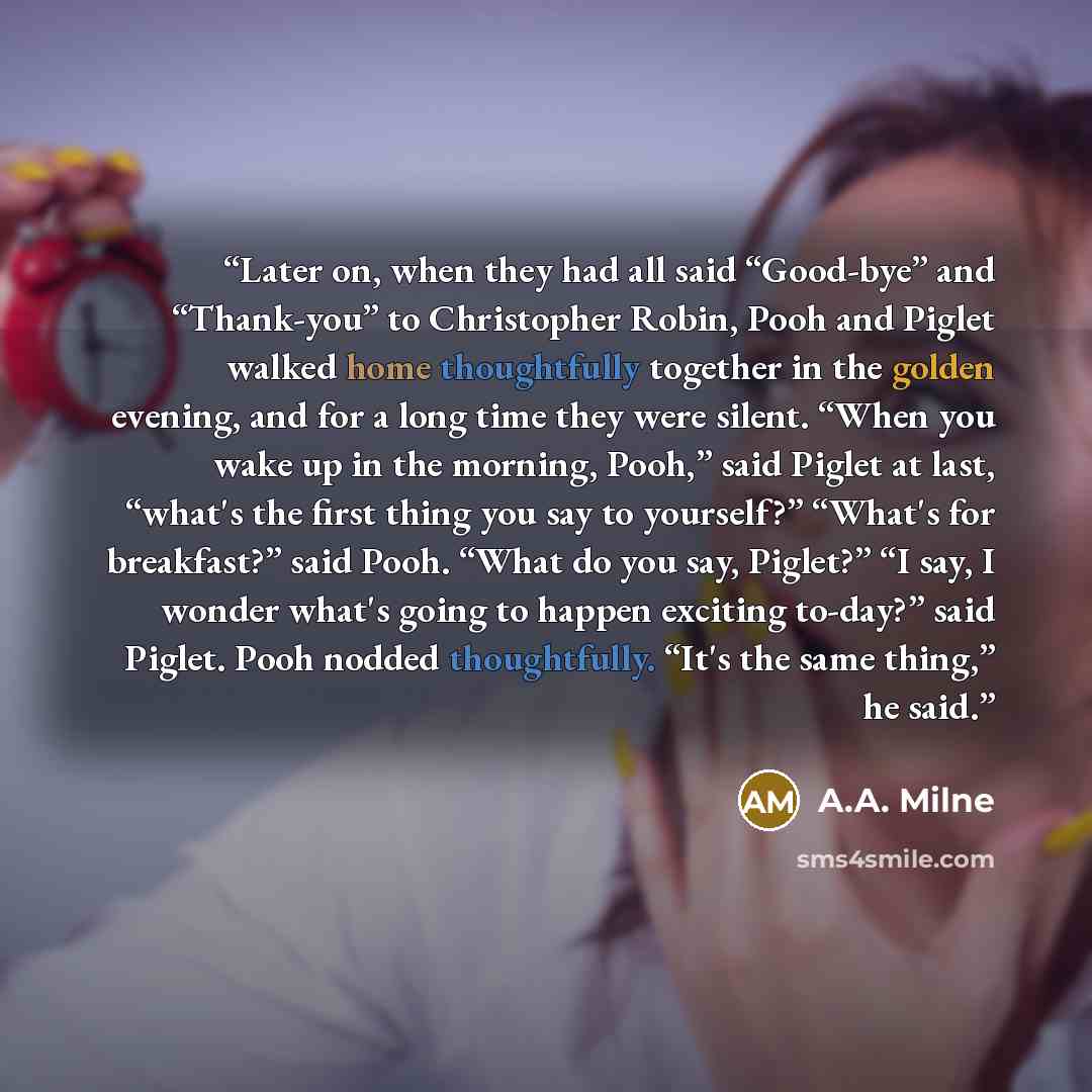 “Later on, when they had all said “Good-bye” and “Thank-you” to Christopher Robin, Pooh and Piglet walked home thoughtfully together in the golden evening, and for a long time they were silent. “When you wake up in the morning, Pooh,” said Piglet at last, “what's the first thing you say to…” quote by A.A. Milne