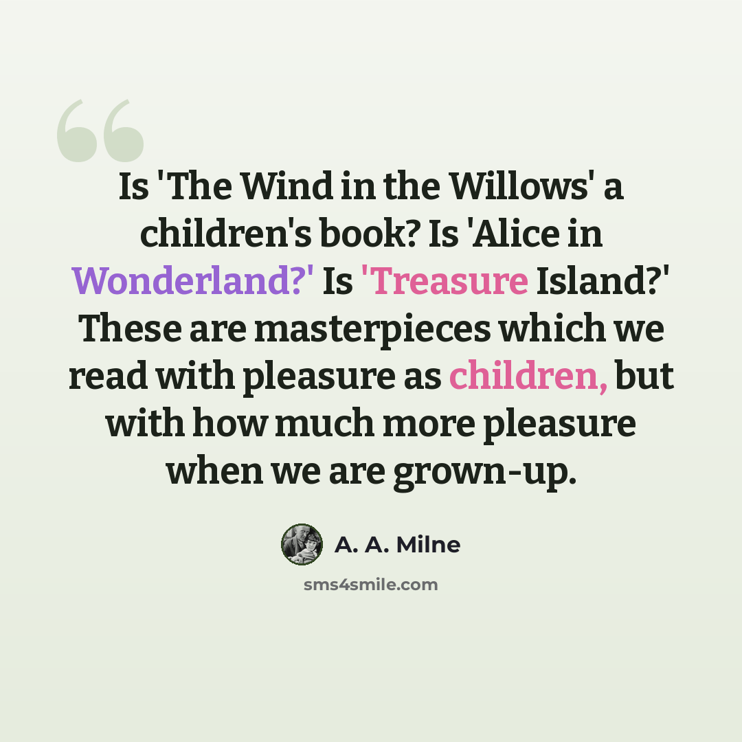 “Is 'The Wind in the Willows' a children's book? Is 'Alice in Wonderland?' Is 'Treasure Island?' These are masterpieces which we read with pleasure as children, but with how much more pleasure when we are grown-up.” quote by A. A. Milne