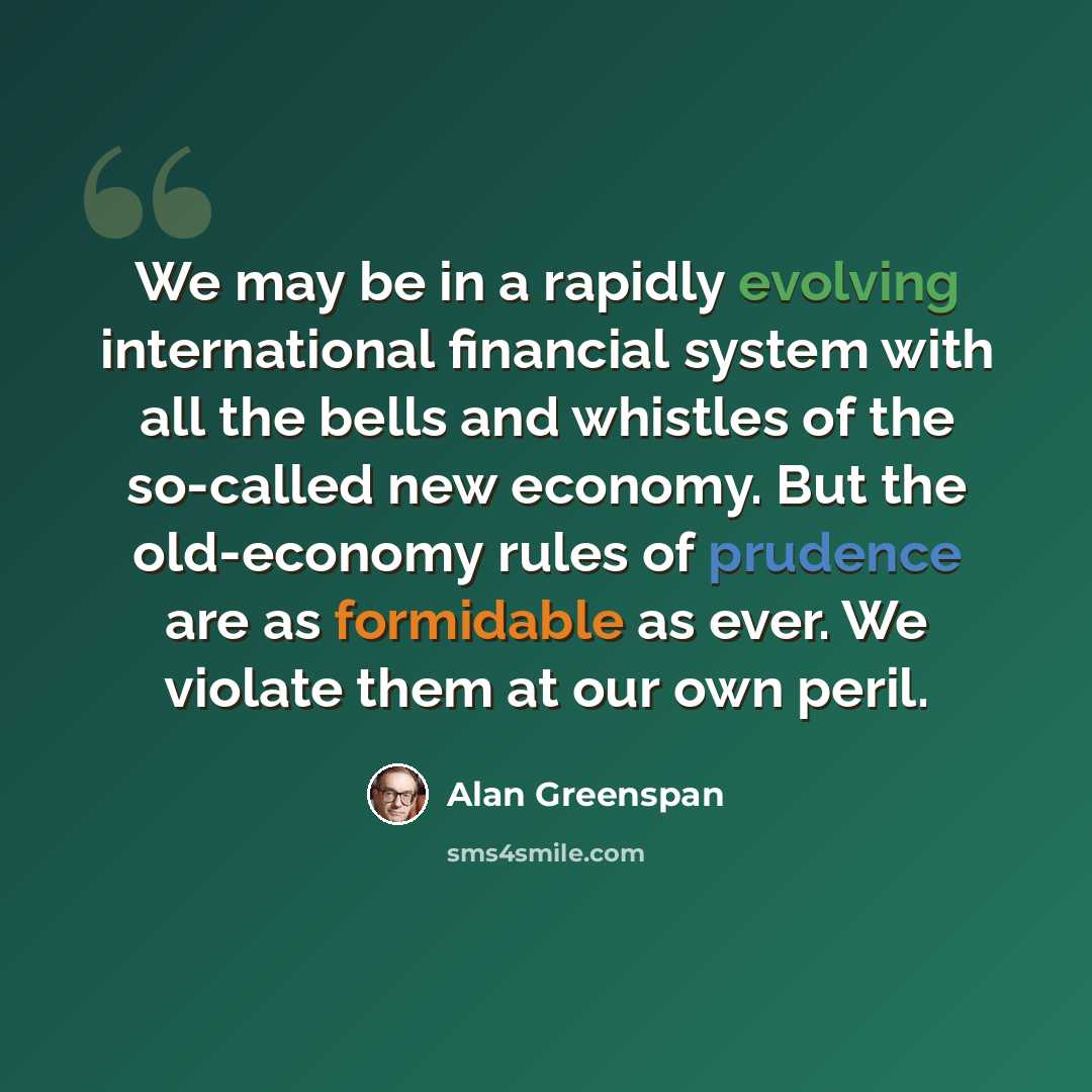 “We may be in a rapidly evolving international financial system with all the bells and whistles of the so-called new economy. But the old-economy rules of prudence are as formidable as ever. We violate them at our own peril.” quote by Alan Greenspan