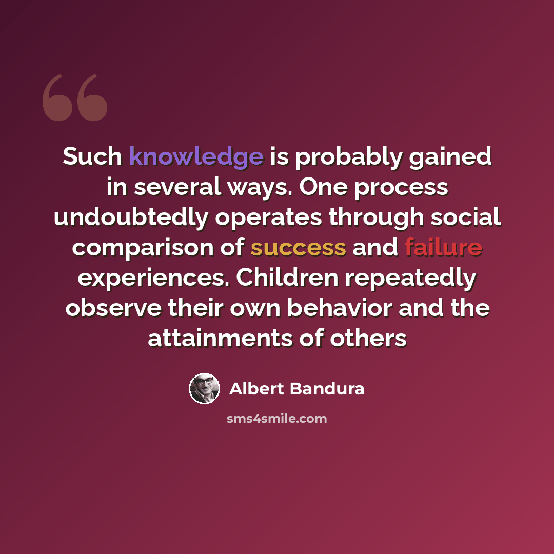 “Such knowledge is probably gained in several ways. One process undoubtedly operates through social comparison of success and failure experiences. Children repeatedly observe their own behavior and the attainments of others” quote by Albert Bandura