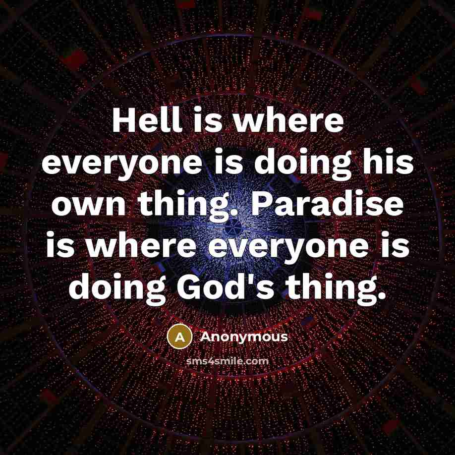 “Hell is where everyone is doing his own thing. Paradise is where everyone is doing God's thing.” quote by Anonymous