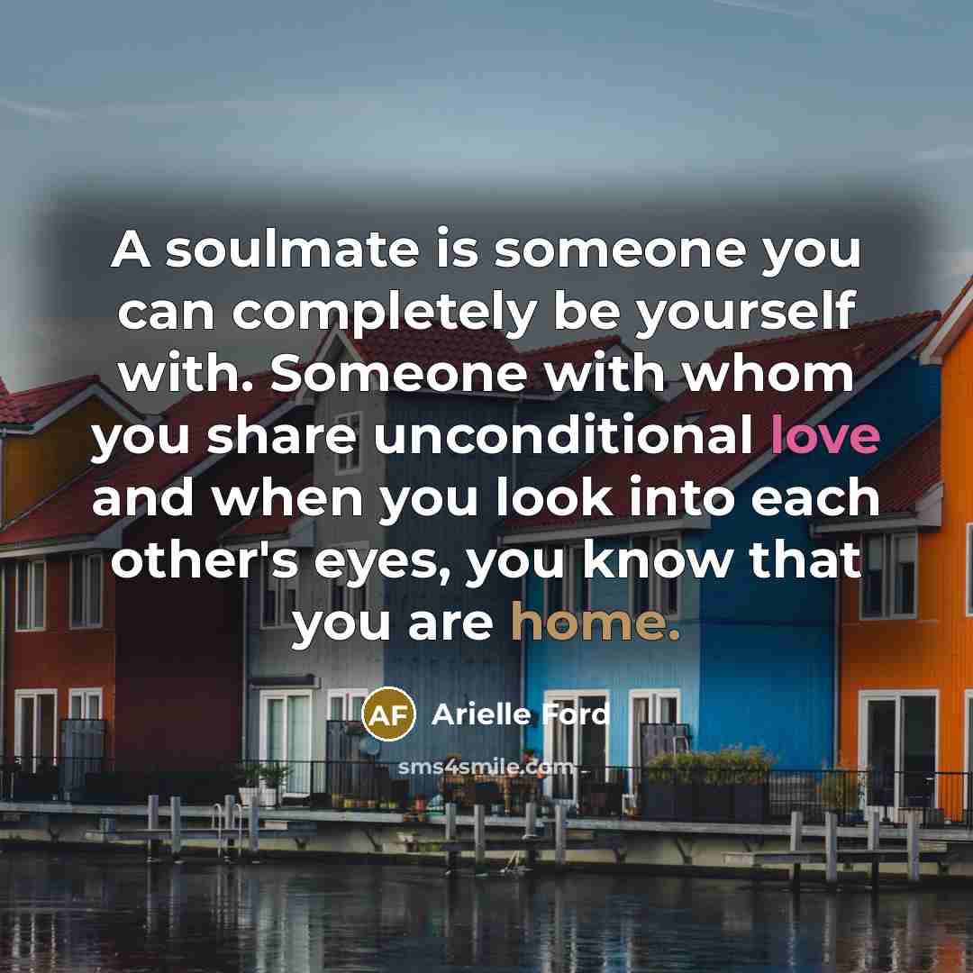 “A soulmate is someone you can completely be yourself with. Someone with whom you share unconditional love and when you look into each other's eyes, you know that you are home.” quote by Arielle Ford