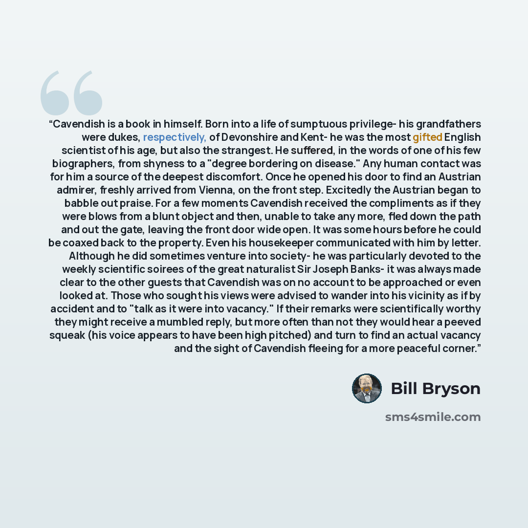 “Cavendish is a book in himself. Born into a life of sumptuous privilege- his grandfathers were dukes, respectively, of Devonshire and Kent- he was the most gifted English scientist of his age, but also the strangest. He suffered, in the words of one of his few biographers, from shyness to a…” quote by Bill Bryson