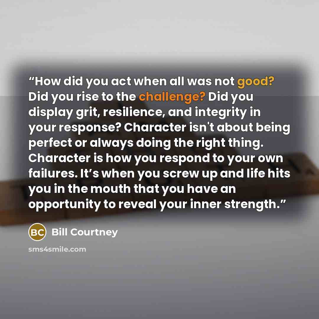 “How did you act when all was not good? Did you rise to the challenge? Did you display grit, resilience, and integrity in your response? Character isn't about being perfect or always doing the right thing. Character is how you respond to your own failures. It’s when you screw up and life hits you…” quote by Bill Courtney