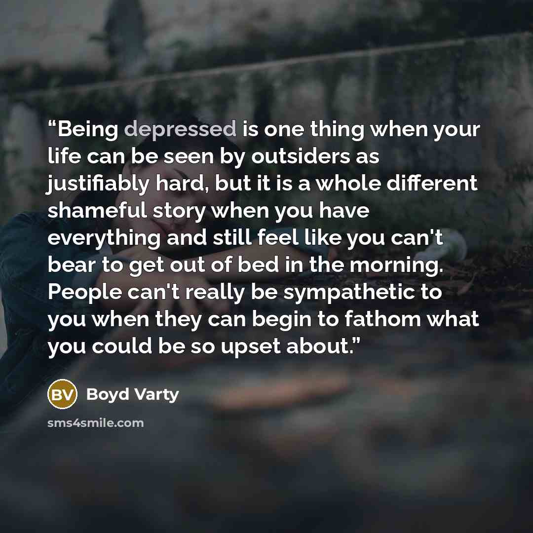 “Being depressed is one thing when your life can be seen by outsiders as justifiably hard, but it is a whole different shameful story when you have everything and still feel like you can't bear to get out of bed in the morning. People can't really be sympathetic to you when they can begin to fathom…” quote by Boyd Varty