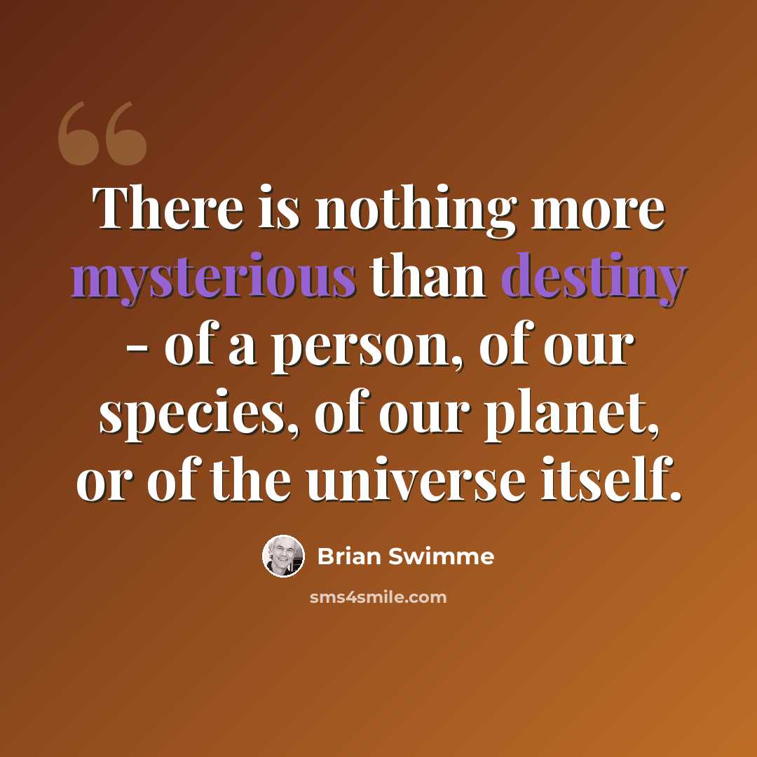 “There is nothing more mysterious than destiny - of a person, of our species, of our planet, or of the universe itself.” quote by Brian Swimme