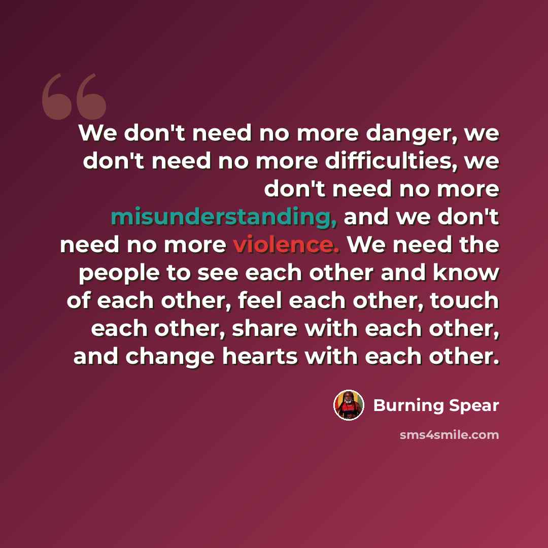 “We don't need no more danger, we don't need no more difficulties, we don't need no more misunderstanding, and we don't need no more violence. We need the people to see each other and know of each other, feel each other, touch each other, share with each other, and change hearts with each other.” quote by Burning Spear