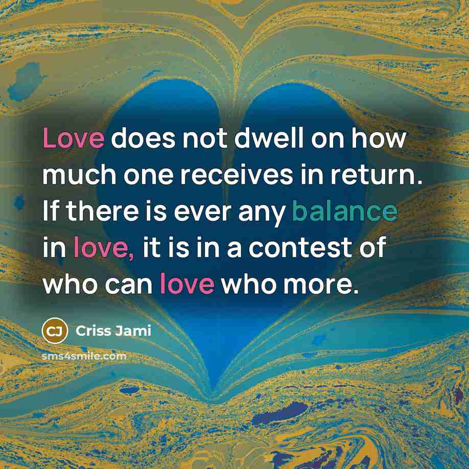 “Love does not dwell on how much one receives in return. If there is ever any balance in love, it is in a contest of who can love who more.” quote by Criss Jami
